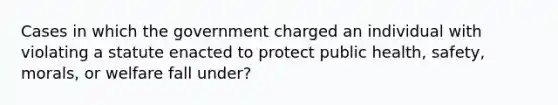 Cases in which the government charged an individual with violating a statute enacted to protect public health, safety, morals, or welfare fall under?