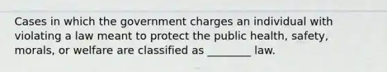 Cases in which the government charges an individual with violating a law meant to protect the public health, safety, morals, or welfare are classified as ________ law.