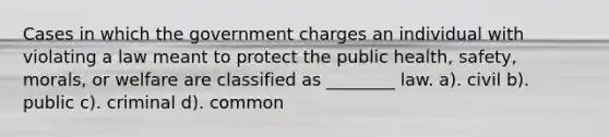 Cases in which the government charges an individual with violating a law meant to protect the public health, safety, morals, or welfare are classified as ________ law. a). civil b). public c). criminal d). common