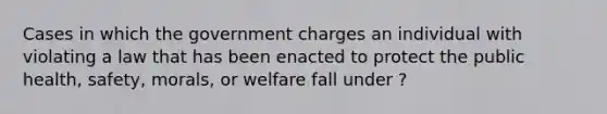 Cases in which the government charges an individual with violating a law that has been enacted to protect the public health, safety, morals, or welfare fall under ?