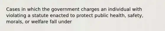 Cases in which the government charges an individual with violating a statute enacted to protect public health, safety, morals, or welfare fall under