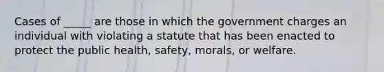 Cases of _____ are those in which the government charges an individual with violating a statute that has been enacted to protect the public health, safety, morals, or welfare.