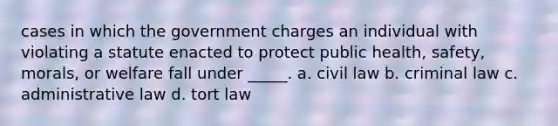 cases in which the government charges an individual with violating a statute enacted to protect public health, safety, morals, or welfare fall under _____. a. civil law b. criminal law c. administrative law d. tort law