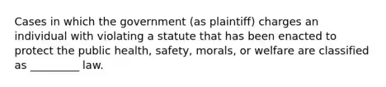 Cases in which the government (as plaintiff) charges an individual with violating a statute that has been enacted to protect the public health, safety, morals, or welfare are classified as _________ law.