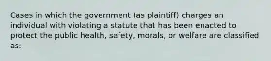 Cases in which the government (as plaintiff) charges an individual with violating a statute that has been enacted to protect the public health, safety, morals, or welfare are classified as: