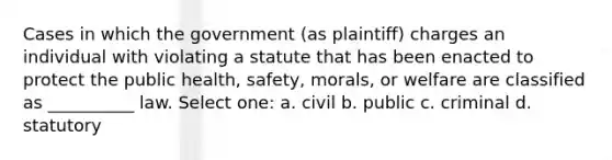 Cases in which the government (as plaintiff) charges an individual with violating a statute that has been enacted to protect the public health, safety, morals, or welfare are classified as __________ law. Select one: a. civil b. public c. criminal d. statutory