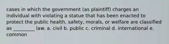 cases in which the government (as plaintiff) charges an individual with violating a statue that has been enacted to protect the public health, safety, morals, or welfare are classified as _________ law. a. civil b. public c. criminal d. international e. common