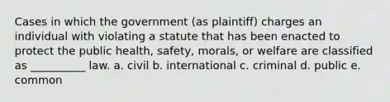 Cases in which the government (as plaintiff) charges an individual with violating a statute that has been enacted to protect the public health, safety, morals, or welfare are classified as __________ law. a. civil b. international c. criminal d. public e. common