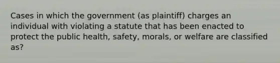 Cases in which the government (as plaintiff) charges an individual with violating a statute that has been enacted to protect the public health, safety, morals, or welfare are classified as?