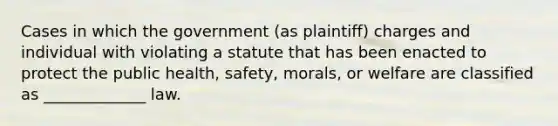 Cases in which the government (as plaintiff) charges and individual with violating a statute that has been enacted to protect the public health, safety, morals, or welfare are classified as _____________ law.