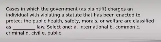 Cases in which the government (as plaintiff) charges an individual with violating a statute that has been enacted to protect the public health, safety, morals, or welfare are classified as __________ law. Select one: a. international b. common c. criminal d. civil e. public