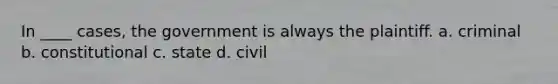 In ____ cases, the government is always the plaintiff. a. criminal b. constitutional c. state d. civil