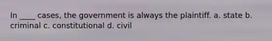 In ____ cases, the government is always the plaintiff. a. state b. criminal c. constitutional d. civil