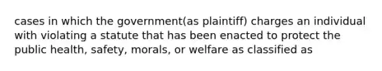 cases in which the government(as plaintiff) charges an individual with violating a statute that has been enacted to protect the public health, safety, morals, or welfare as classified as