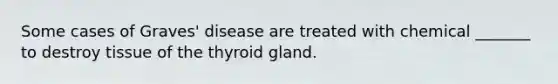 Some cases of Graves' disease are treated with chemical _______ to destroy tissue of the thyroid gland.