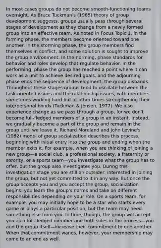 In most cases groups do not become smooth-functioning teams overnight. As Bruce Tuckman's (1965) theory of group development suggests, groups usually pass through several stages of development as they change from a newly formed group into an effective team. As noted in Focus Topic 1, in the forming phase, the members become oriented toward one another. In the storming phase, the group members find themselves in conflict, and some solution is sought to improve the group environment. In the norming, phase standards for behavior and roles develop that regulate behavior. In the performing, phase the group has reached a point where it can work as a unit to achieve desired goals, and the adjourning phase ends the sequence of development; the group disbands. Throughout these stages groups tend to oscillate between the task-oriented issues and the relationship issues, with members sometimes working hard but at other times strengthening their interpersonal bonds (Tuckman & Jensen, 1977). We also experience change as we pass through a group, for we don't become full-fledged members of a group in an instant. Instead, we gradually become a part of the group and remain in the group until we leave it. Richard Moreland and John Levine's (1982) model of group socialization describes this process, beginning with initial entry into the group and ending when the member exits it. For example, when you are thinking of joining a new group—a social club, a professional society, a fraternity or sorority, or a sports team—you investigate what the group has to offer, but the group also investigates you. During this investigation stage you are still an outsider: interested in joining the group, but not yet committed to it in any way. But once the group accepts you and you accept the group, socialization begins: you learn the group's norms and take on different responsibilities depending on your role. On a sports team, for example, you may initially hope to be a star who starts every game or plays a particular position, but the team may need something else from you. In time, though, the group will accept you as a full-fledged member and both sides in the process—you and the group itself—increase their commitment to one another. When that commitment wanes, however, your membership may come to an end as well.