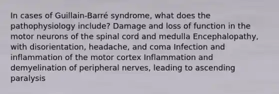 In cases of Guillain-Barré syndrome, what does the pathophysiology include? Damage and loss of function in the motor neurons of <a href='https://www.questionai.com/knowledge/kkAfzcJHuZ-the-spinal-cord' class='anchor-knowledge'>the spinal cord</a> and medulla Encephalopathy, with disorientation, headache, and coma Infection and inflammation of the motor cortex Inflammation and demyelination of peripheral nerves, leading to ascending paralysis