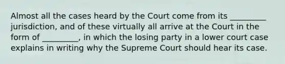 Almost all the cases heard by the Court come from its _________ jurisdiction, and of these virtually all arrive at the Court in the form of _________, in which the losing party in a lower court case explains in writing why the Supreme Court should hear its case.