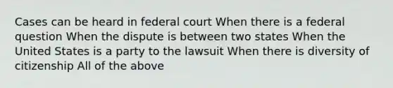 Cases can be heard in federal court When there is a federal question When the dispute is between two states When the United States is a party to the lawsuit When there is diversity of citizenship All of the above