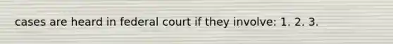 cases are heard in federal court if they involve: 1. 2. 3.