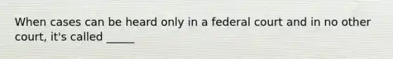 When cases can be heard only in a federal court and in no other court, it's called _____