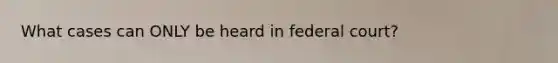 What cases can ONLY be heard in federal court?