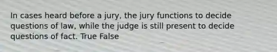 In cases heard before a jury, the jury functions to decide questions of law, while the judge is still present to decide questions of fact. True False