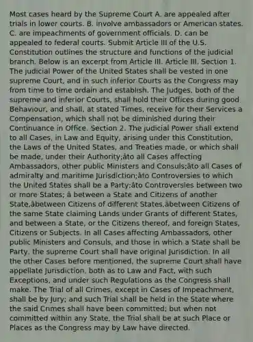 Most cases heard by the Supreme Court A. are appealed after trials in lower courts. B. involve ambassadors or American states. C. are impeachments of government officials. D. can be appealed to federal courts. Submit Article III of the U.S. Constitution outlines the structure and functions of the judicial branch. Below is an excerpt from Article III. Article III. Section 1. The judicial Power of the United States shall be vested in one supreme Court, and in such inferior Courts as the Congress may from time to time ordain and establish. The Judges, both of the supreme and inferior Courts, shall hold their Offices during good Behaviour, and shall, at stated Times, receive for their Services a Compensation, which shall not be diminished during their Continuance in Office. Section 2. The judicial Power shall extend to all Cases, in Law and Equity, arising under this Constitution, the Laws of the United States, and Treaties made, or which shall be made, under their Authority;âto all Cases affecting Ambassadors, other public Ministers and Consuls;âto all Cases of admiralty and maritime Jurisdiction;âto Controversies to which the United States shall be a Party;âto Controversies between two or more States; â between a State and Citizens of another State,âbetween Citizens of different States,âbetween Citizens of the same State claiming Lands under Grants of different States, and between a State, or the Citizens thereof, and foreign States, Citizens or Subjects. In all Cases affecting Ambassadors, other public Ministers and Consuls, and those in which a State shall be Party, the supreme Court shall have original Jurisdiction. In all the other Cases before mentioned, the supreme Court shall have appellate Jurisdiction, both as to Law and Fact, with such Exceptions, and under such Regulations as the Congress shall make. The Trial of all Crimes, except in Cases of Impeachment, shall be by Jury; and such Trial shall be held in the State where the said Crimes shall have been committed; but when not committed within any State, the Trial shall be at such Place or Places as the Congress may by Law have directed.