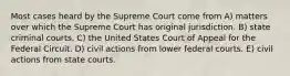 Most cases heard by the Supreme Court come from A) matters over which the Supreme Court has original jurisdiction. B) state criminal courts. C) the United States Court of Appeal for the Federal Circuit. D) civil actions from lower federal courts. E) civil actions from state courts.