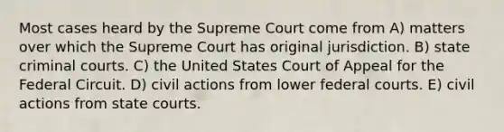 Most cases heard by the Supreme Court come from A) matters over which the Supreme Court has original jurisdiction. B) state criminal courts. C) the United States Court of Appeal for the Federal Circuit. D) civil actions from lower <a href='https://www.questionai.com/knowledge/kzzdxYQ4u6-federal-courts' class='anchor-knowledge'>federal courts</a>. E) civil actions from <a href='https://www.questionai.com/knowledge/k0UTVXnPxH-state-courts' class='anchor-knowledge'>state courts</a>.