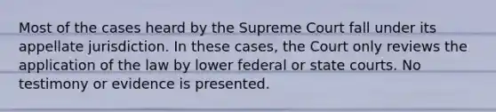 Most of the cases heard by the Supreme Court fall under its appellate jurisdiction. In these cases, the Court only reviews the application of the law by lower federal or state courts. No testimony or evidence is presented.