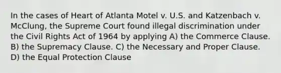 In the cases of Heart of Atlanta Motel v. U.S. and Katzenbach v. McClung, the Supreme Court found illegal discrimination under the Civil Rights Act of 1964 by applying A) the Commerce Clause. B) the Supremacy Clause. C) the Necessary and Proper Clause. D) the Equal Protection Clause