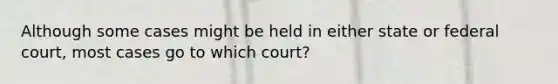 Although some cases might be held in either state or federal court, most cases go to which court?