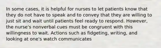 In some cases, it is helpful for nurses to let patients know that they do not have to speak and to convey that they are willing to just sit and wait until patients feel ready to respond. However, the nurse's nonverbal cues must be congruent with this willingness to wait. Actions such as fidgeting, writing, and looking at one's watch communicates