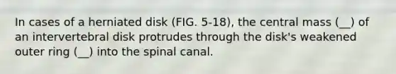 In cases of a herniated disk (FIG. 5-18), the central mass (__) of an intervertebral disk protrudes through the disk's weakened outer ring (__) into the spinal canal.