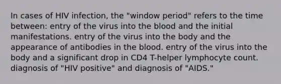 In cases of HIV infection, the "window period" refers to the time between: entry of the virus into the blood and the initial manifestations. entry of the virus into the body and the appearance of antibodies in the blood. entry of the virus into the body and a significant drop in CD4 T-helper lymphocyte count. diagnosis of "HIV positive" and diagnosis of "AIDS."