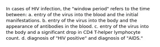 In cases of HIV infection, the "window period" refers to the time between: a. entry of the virus into the blood and the initial manifestations. b. entry of the virus into the body and the appearance of antibodies in the blood. c. entry of the virus into the body and a significant drop in CD4 T-helper lymphocyte count. d. diagnosis of "HIV positive" and diagnosis of "AIDS."