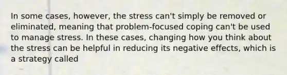 In some cases, however, the stress can't simply be removed or eliminated, meaning that problem-focused coping can't be used to manage stress. In these cases, changing how you think about the stress can be helpful in reducing its negative effects, which is a strategy called