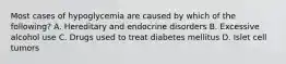 Most cases of hypoglycemia are caused by which of the following? A. Hereditary and endocrine disorders B. Excessive alcohol use C. Drugs used to treat diabetes mellitus D. Islet cell tumors