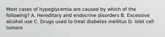 Most cases of hypoglycemia are caused by which of the following? A. Hereditary and endocrine disorders B. Excessive alcohol use C. Drugs used to treat diabetes mellitus D. Islet cell tumors