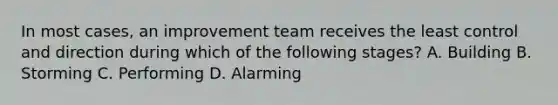 In most cases, an improvement team receives the least control and direction during which of the following stages? A. Building B. Storming C. Performing D. Alarming