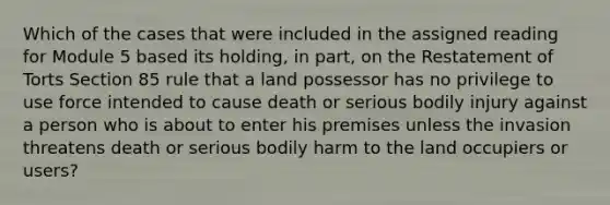 Which of the cases that were included in the assigned reading for Module 5 based its holding, in part, on the Restatement of Torts Section 85 rule that a land possessor has no privilege to use force intended to cause death or serious bodily injury against a person who is about to enter his premises unless the invasion threatens death or serious bodily harm to the land occupiers or users?