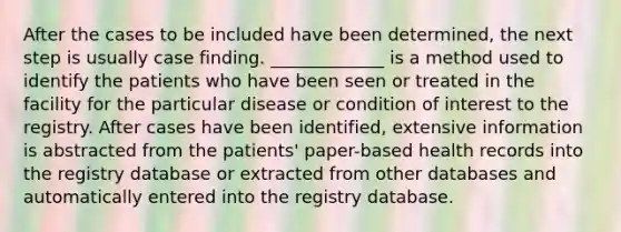 After the cases to be included have been determined, the next step is usually case finding. _____________ is a method used to identify the patients who have been seen or treated in the facility for the particular disease or condition of interest to the registry. After cases have been identified, extensive information is abstracted from the patients' paper-based health records into the registry database or extracted from other databases and automatically entered into the registry database.