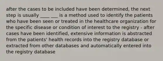 after the cases to be included have been determined, the next step is usually ____ ___ is a method used to identify the patients who have been seen or treated in the healthcare organization for the specific disease or condition of interest to the registry - after cases have been identified, extensive information is abstracted from the patients' health records into the registry database or extracted from other databases and automatically entered into the registry database