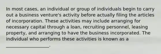 In most cases, an individual or group of individuals begin to carry out a business venture's activity before actually filing the articles of incorporation. These activities may include arranging for necessary capital through a loan, recruiting personnel, leasing property, and arranging to have the business incorporated. The individual who performs these activities is known as a ___________________.