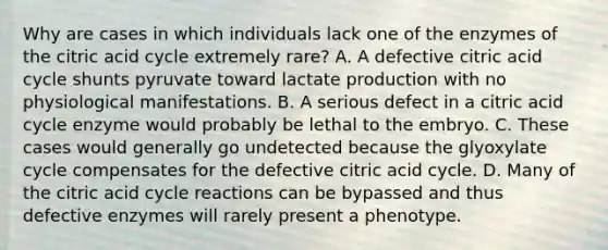 Why are cases in which individuals lack one of the enzymes of the citric acid cycle extremely rare? A. A defective citric acid cycle shunts pyruvate toward lactate production with no physiological manifestations. B. A serious defect in a citric acid cycle enzyme would probably be lethal to the embryo. C. These cases would generally go undetected because the glyoxylate cycle compensates for the defective citric acid cycle. D. Many of the citric acid cycle reactions can be bypassed and thus defective enzymes will rarely present a phenotype.