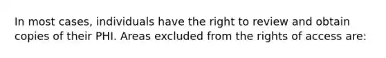 In most cases, individuals have the right to review and obtain copies of their PHI. Areas excluded from the rights of access are: