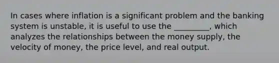 In cases where inflation is a significant problem and the banking system is unstable, it is useful to use the _________, which analyzes the relationships between the money supply, the velocity of money, the price level, and real output.