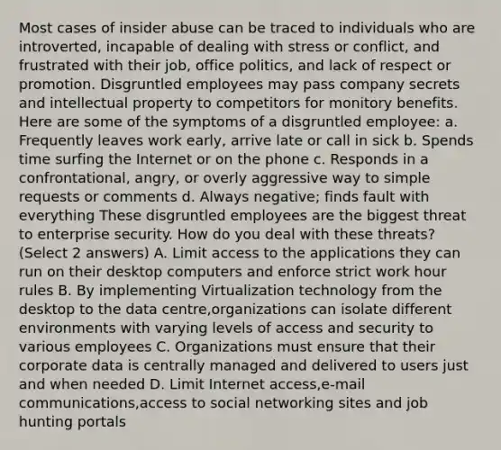 Most cases of insider abuse can be traced to individuals who are introverted, incapable of dealing with stress or conflict, and frustrated with their job, office politics, and lack of respect or promotion. Disgruntled employees may pass company secrets and intellectual property to competitors for monitory benefits. Here are some of the symptoms of a disgruntled employee: a. Frequently leaves work early, arrive late or call in sick b. Spends time surfing the Internet or on the phone c. Responds in a confrontational, angry, or overly aggressive way to simple requests or comments d. Always negative; finds fault with everything These disgruntled employees are the biggest threat to enterprise security. How do you deal with these threats? (Select 2 answers) A. Limit access to the applications they can run on their desktop computers and enforce strict work hour rules B. By implementing Virtualization technology from the desktop to the data centre,organizations can isolate different environments with varying levels of access and security to various employees C. Organizations must ensure that their corporate data is centrally managed and delivered to users just and when needed D. Limit Internet access,e-mail communications,access to social networking sites and job hunting portals