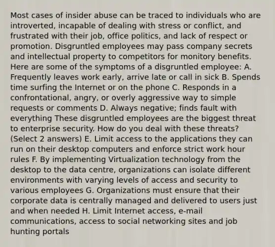 Most cases of insider abuse can be traced to individuals who are introverted, incapable of dealing with stress or conflict, and frustrated with their job, office politics, and lack of respect or promotion. Disgruntled employees may pass company secrets and intellectual property to competitors for monitory benefits. Here are some of the symptoms of a disgruntled employee: A. Frequently leaves work early, arrive late or call in sick B. Spends time surfing the Internet or on the phone C. Responds in a confrontational, angry, or overly aggressive way to simple requests or comments D. Always negative; finds fault with everything These disgruntled employees are the biggest threat to enterprise security. How do you deal with these threats? (Select 2 answers) E. Limit access to the applications they can run on their desktop computers and enforce strict work hour rules F. By implementing Virtualization technology from the desktop to the data centre, organizations can isolate different environments with varying levels of access and security to various employees G. Organizations must ensure that their corporate data is centrally managed and delivered to users just and when needed H. Limit Internet access, e-mail communications, access to social networking sites and job hunting portals